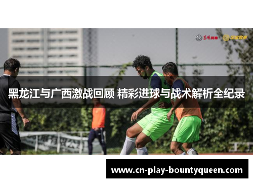 黑龙江与广西激战回顾 精彩进球与战术解析全纪录
